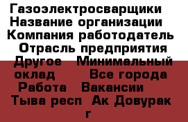 Газоэлектросварщики › Название организации ­ Компания-работодатель › Отрасль предприятия ­ Другое › Минимальный оклад ­ 1 - Все города Работа » Вакансии   . Тыва респ.,Ак-Довурак г.